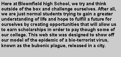 Text Box: Here at Bloomfield high School, we try and think outside of the box and challenge ourselves. After all,  we are just normal students trying to gain a greater understanding of life and hope to fulfill a future for ourselves by creating opportunities that will allow us to earn scholarships in order to pay though some of our college. This web site was designed to show off our model of the epidemic of a bio-terrorist virus, known as the bubonic plague, released in a city. 